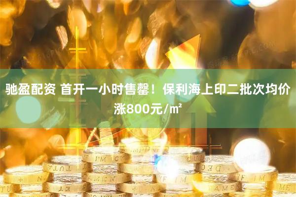 驰盈配资 首开一小时售罄！保利海上印二批次均价涨800元/㎡