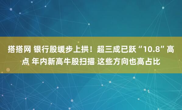 搭搭网 银行股缓步上拱！超三成已跃“10.8”高点 年内新高牛股扫描 这些方向也高占比