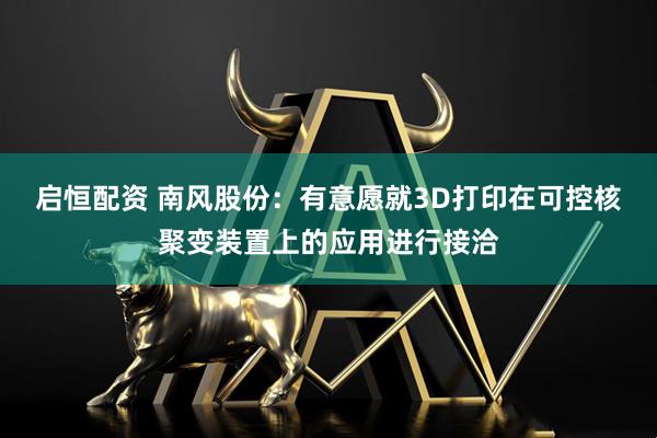 启恒配资 南风股份：有意愿就3D打印在可控核聚变装置上的应用进行接洽