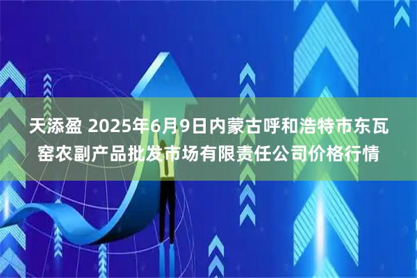 天添盈 2025年6月9日内蒙古呼和浩特市东瓦窑农副产品批发市场有限责任公司价格行情