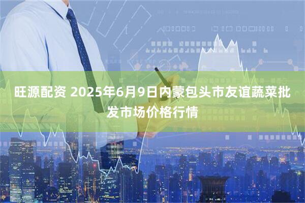 旺源配资 2025年6月9日内蒙包头市友谊蔬菜批发市场价格行情