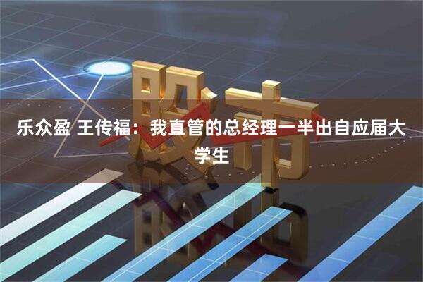 乐众盈 王传福：我直管的总经理一半出自应届大学生