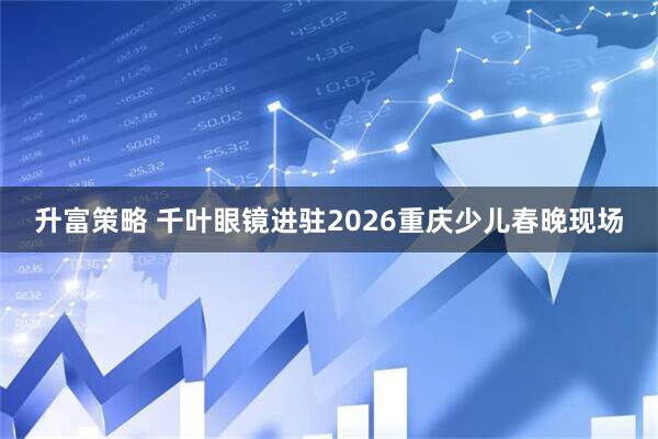 升富策略 千叶眼镜进驻2026重庆少儿春晚现场