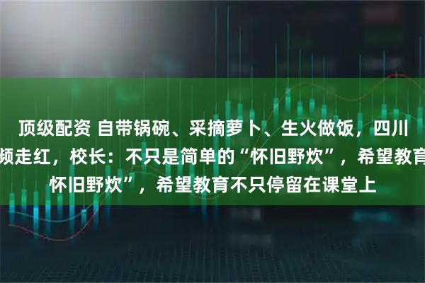顶级配资 自带锅碗、采摘萝卜、生火做饭，四川一高中学生野炊视频走红，校长：不只是简单的“怀旧野炊”，希望教育不只停留在课堂上
