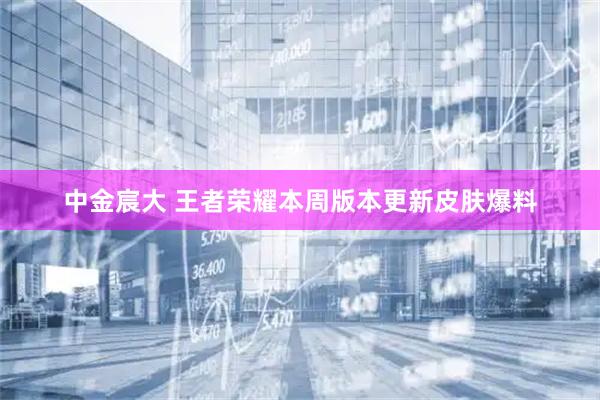 中金宸大 王者荣耀本周版本更新皮肤爆料