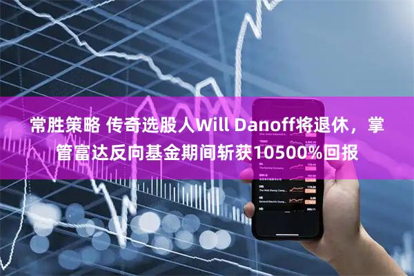 常胜策略 传奇选股人Will Danoff将退休，掌管富达反向基金期间斩获10500%回报