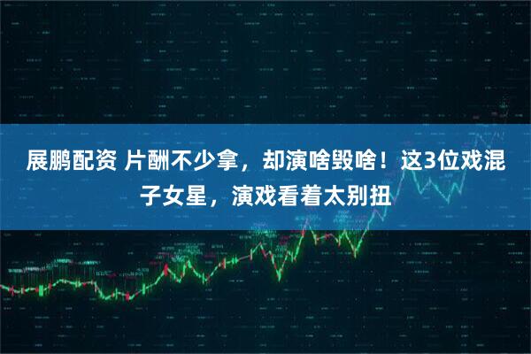 展鹏配资 片酬不少拿，却演啥毁啥！这3位戏混子女星，演戏看着太别扭