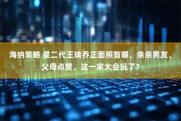 海纳策略 星二代王靖乔正面照首曝，亲亲男友、父母点赞，这一家太会玩了？