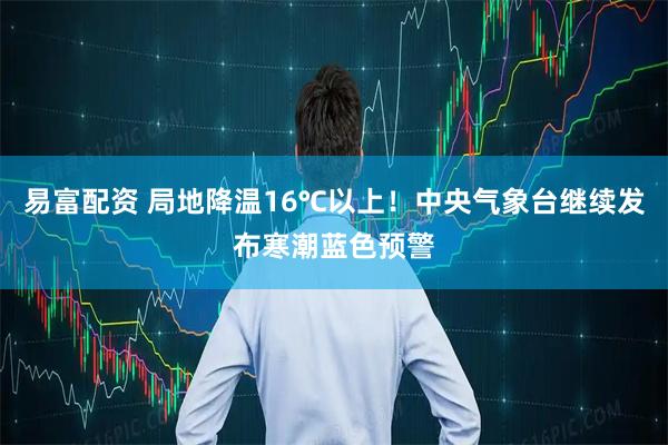 易富配资 局地降温16℃以上！中央气象台继续发布寒潮蓝色预警