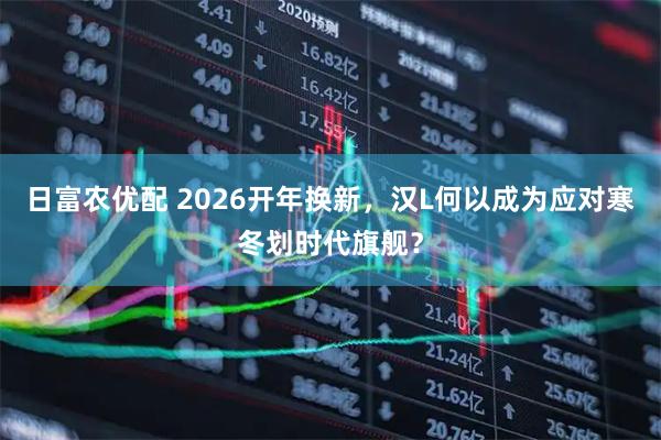 日富农优配 2026开年换新，汉L何以成为应对寒冬划时代旗舰？