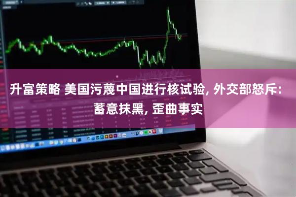 升富策略 美国污蔑中国进行核试验, 外交部怒斥: 蓄意抹黑, 歪曲事实