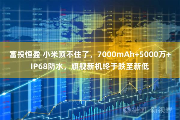 富投恒盈 小米顶不住了，7000mAh+5000万+IP68防水，旗舰新机终于跌至新低