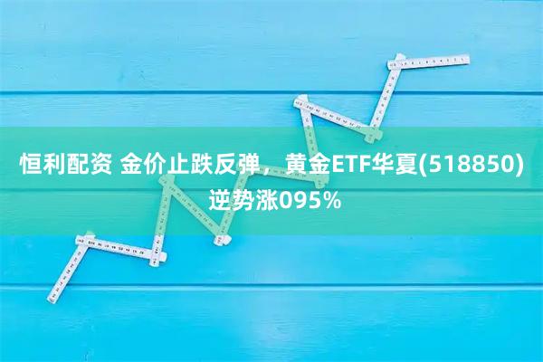 恒利配资 金价止跌反弹，黄金ETF华夏(518850) 逆势涨095%