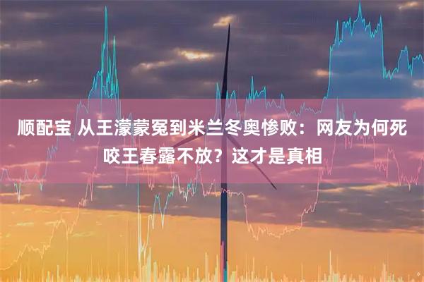 顺配宝 从王濛蒙冤到米兰冬奥惨败：网友为何死咬王春露不放？这才是真相