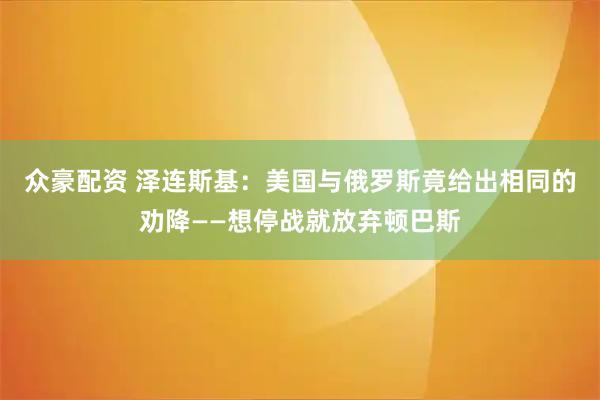 众豪配资 泽连斯基：美国与俄罗斯竟给出相同的劝降——想停战就放弃顿巴斯