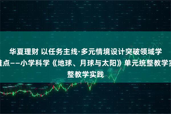 华夏理财 以任务主线·多元情境设计突破领域学习难点——小学科学《地球、月球与太阳》单元统整教学实践