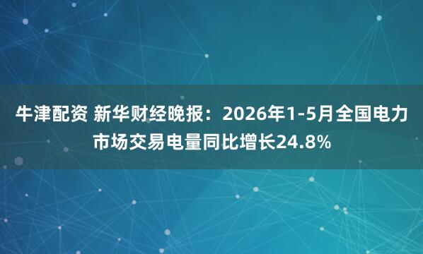 牛津配资 新华财经晚报：2026年1-5月全国电力市场交易电量同比增长24.8%