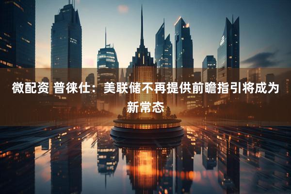 微配资 普徕仕：美联储不再提供前瞻指引将成为新常态